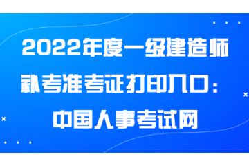 2022年度一級建造師補(bǔ)考準(zhǔn)考證打印入口：中國人事考試網(wǎng)